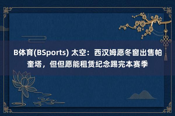 B体育(BSports) 太空：西汉姆愿冬窗出售帕奎塔，但但愿能租赁纪念踢完本赛季