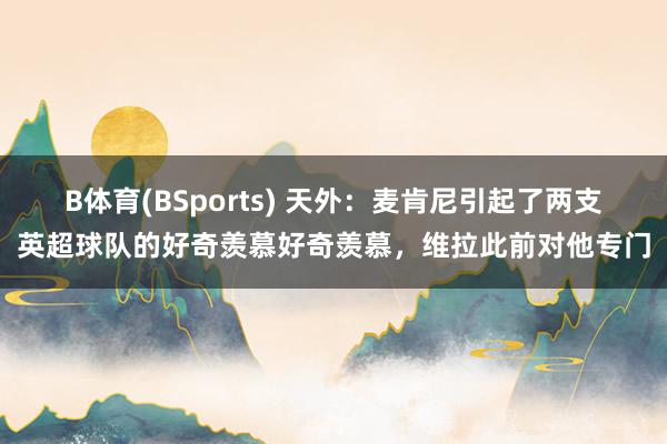 B体育(BSports) 天外：麦肯尼引起了两支英超球队的好奇羡慕好奇羡慕，维拉此前对他专门