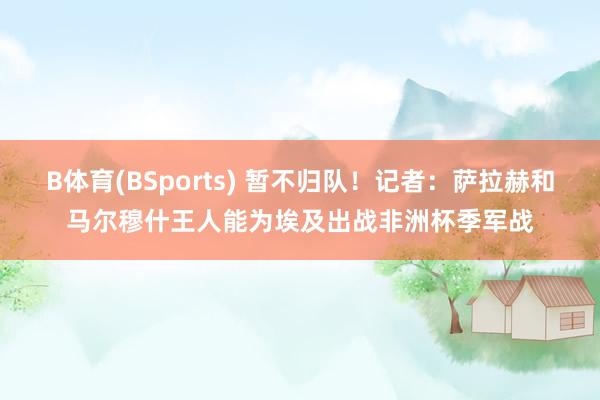 B体育(BSports) 暂不归队！记者：萨拉赫和马尔穆什王人能为埃及出战非洲杯季军战