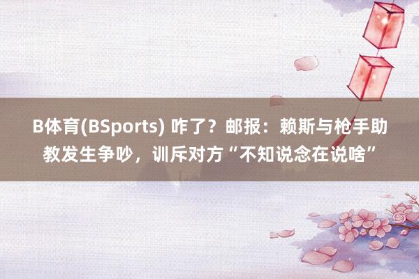 B体育(BSports) 咋了？邮报：赖斯与枪手助教发生争吵，训斥对方“不知说念在说啥”