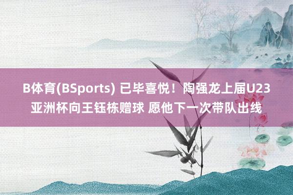 B体育(BSports) 已毕喜悦！陶强龙上届U23亚洲杯向王钰栋赠球 愿他下一次带队出线