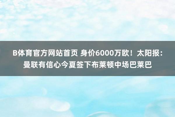 B体育官方网站首页 身价6000万欧！太阳报：曼联有信心今夏签下布莱顿中场巴莱巴
