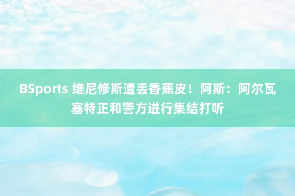 BSports 维尼修斯遭丢香蕉皮！阿斯：阿尔瓦塞特正和警方进行集结打听