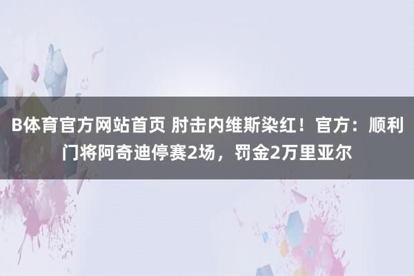 B体育官方网站首页 肘击内维斯染红！官方：顺利门将阿奇迪停赛2场，罚金2万里亚尔