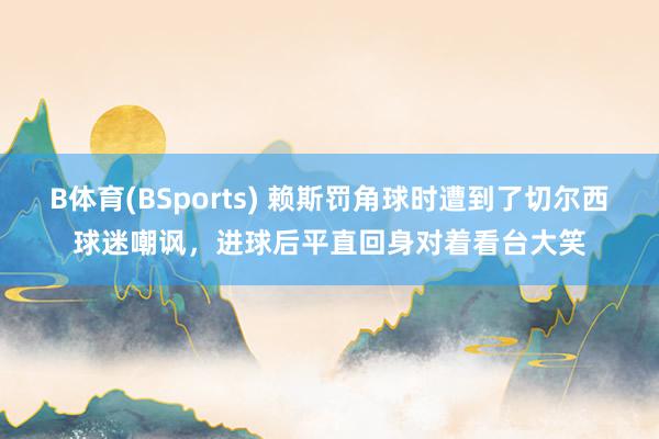 B体育(BSports) 赖斯罚角球时遭到了切尔西球迷嘲讽，进球后平直回身对着看台大笑
