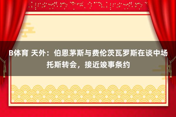 B体育 天外：伯恩茅斯与费伦茨瓦罗斯在谈中场托斯转会，接近竣事条约