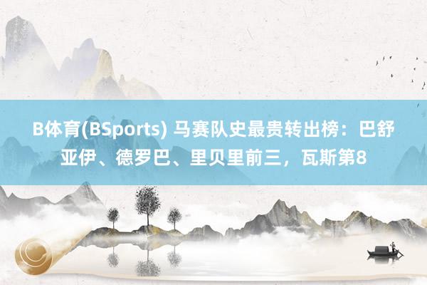 B体育(BSports) 马赛队史最贵转出榜：巴舒亚伊、德罗巴、里贝里前三，瓦斯第8