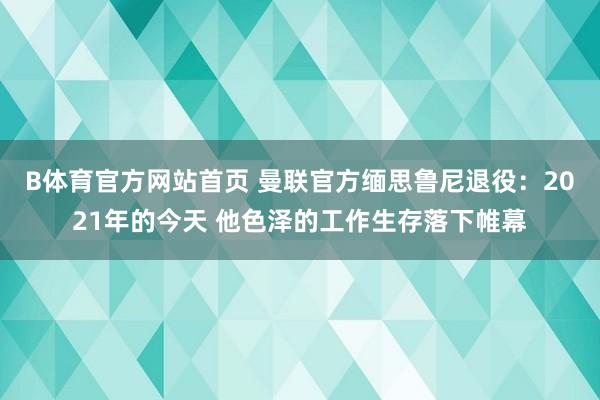 B体育官方网站首页 曼联官方缅思鲁尼退役：2021年的今天 他色泽的工作生存落下帷幕
