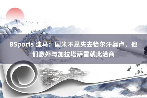 BSports 迪马：国米不思失去恰尔汗奥卢，他们意外与加拉塔萨雷就此洽商