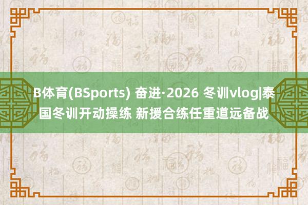 B体育(BSports) 奋进·2026 冬训vlog|泰国冬训开动操练 新援合练任重道远备战
