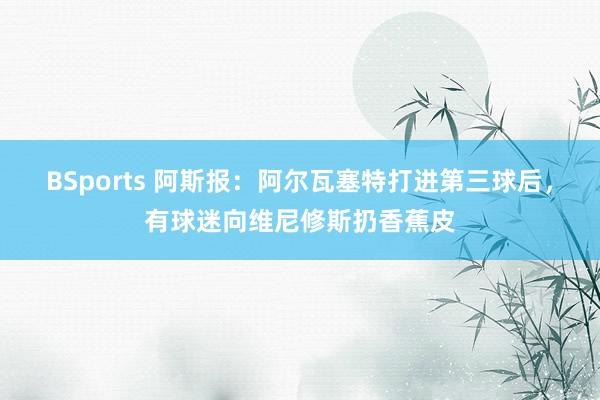 BSports 阿斯报：阿尔瓦塞特打进第三球后，有球迷向维尼修斯扔香蕉皮