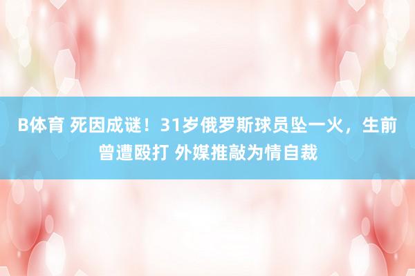 B体育 死因成谜！31岁俄罗斯球员坠一火，生前曾遭殴打 外媒推敲为情自裁