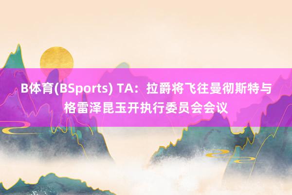 B体育(BSports) TA：拉爵将飞往曼彻斯特与格雷泽昆玉开执行委员会会议