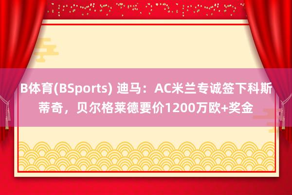 B体育(BSports) 迪马：AC米兰专诚签下科斯蒂奇，贝尔格莱德要价1200万欧+奖金
