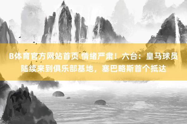 B体育官方网站首页 情绪严肃！六台：皇马球员陆续来到俱乐部基地，塞巴略斯首个抵达