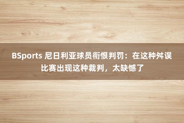 BSports 尼日利亚球员衔恨判罚：在这种舛误比赛出现这种裁判，太缺憾了