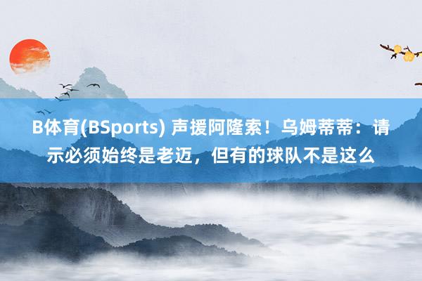 B体育(BSports) 声援阿隆索！乌姆蒂蒂：请示必须始终是老迈，但有的球队不是这么
