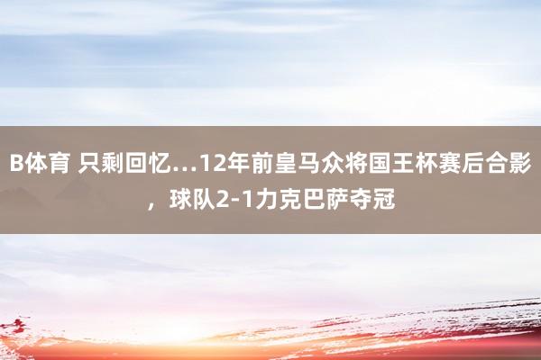 B体育 只剩回忆…12年前皇马众将国王杯赛后合影，球队2-1力克巴萨夺冠