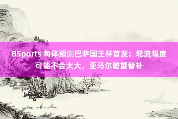 BSports 每体预测巴萨国王杯首发：轮流幅度可能不会太大，亚马尔瞻望替补