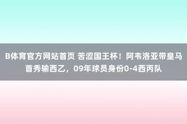 B体育官方网站首页 苦涩国王杯！阿韦洛亚带皇马首秀输西乙，09年球员身份0-4西丙队