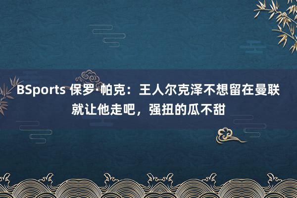 BSports 保罗·帕克：王人尔克泽不想留在曼联就让他走吧，强扭的瓜不甜