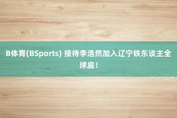 B体育(BSports) 接待李浩然加入辽宁铁东谈主全球庭！