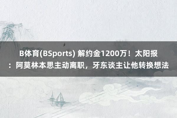 B体育(BSports) 解约金1200万！太阳报：阿莫林本思主动离职，牙东谈主让他转换想法