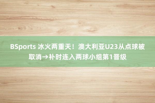 BSports 冰火两重天！澳大利亚U23从点球被取消→补时连入两球小组第1晋级