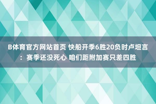 B体育官方网站首页 快船开季6胜20负时卢坦言：赛季还没死心 咱们距附加赛只差四胜