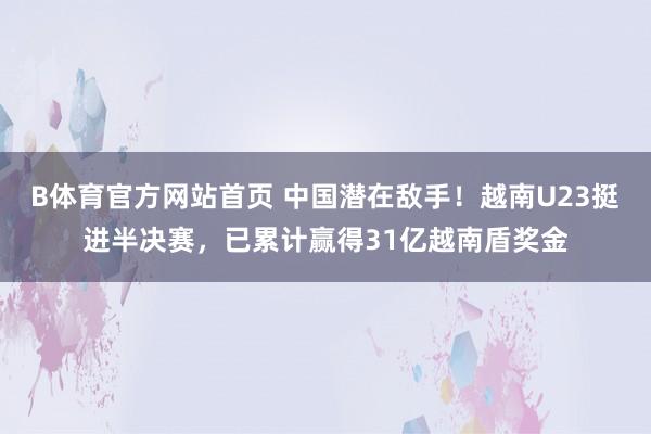 B体育官方网站首页 中国潜在敌手！越南U23挺进半决赛，已累计赢得31亿越南盾奖金
