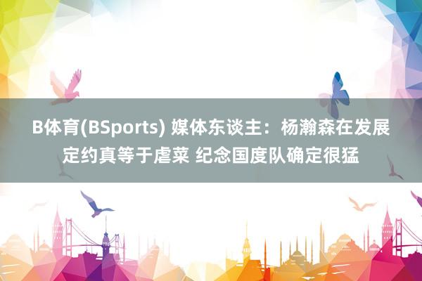 B体育(BSports) 媒体东谈主：杨瀚森在发展定约真等于虐菜 纪念国度队确定很猛