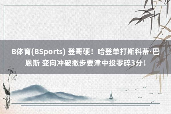B体育(BSports) 登哥硬！哈登单打斯科蒂·巴恩斯 变向冲破撤步要津中投零碎3分！