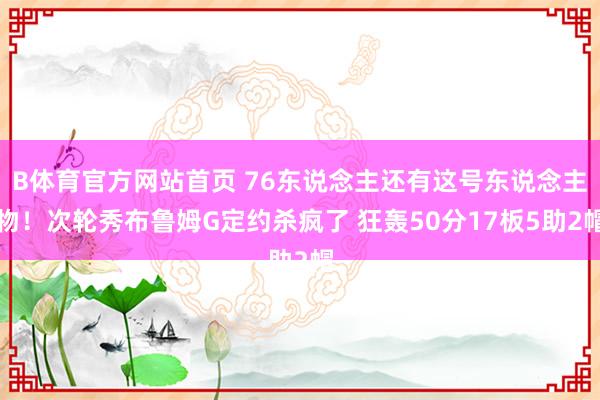 B体育官方网站首页 76东说念主还有这号东说念主物！次轮秀布鲁姆G定约杀疯了 狂轰50分17板5助2帽