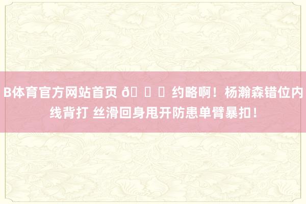 B体育官方网站首页 😍约略啊！杨瀚森错位内线背打 丝滑回身甩开防患单臂暴扣！