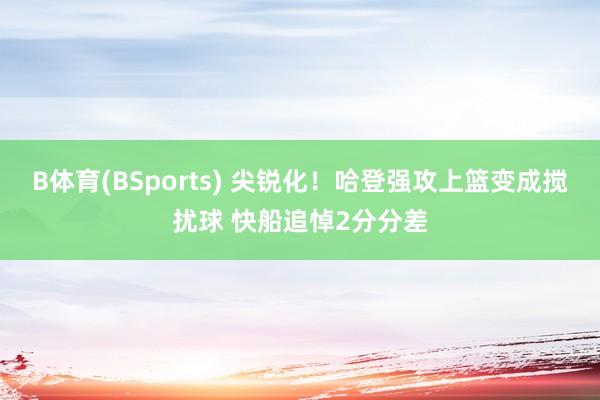 B体育(BSports) 尖锐化！哈登强攻上篮变成搅扰球 快船追悼2分分差