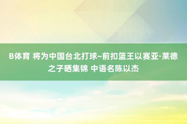 B体育 将为中国台北打球~前扣篮王以赛亚·莱德之子晒集锦 中语名陈以杰