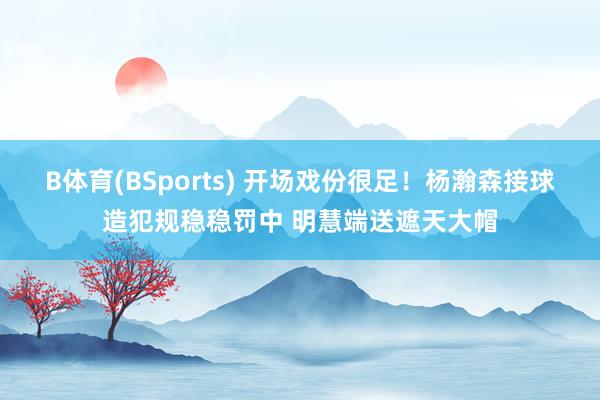 B体育(BSports) 开场戏份很足！杨瀚森接球造犯规稳稳罚中 明慧端送遮天大帽