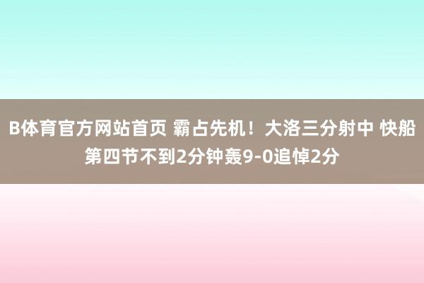 B体育官方网站首页 霸占先机！大洛三分射中 快船第四节不到2分钟轰9-0追悼2分