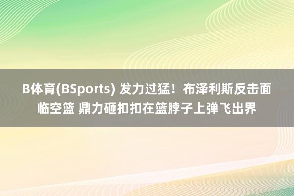 B体育(BSports) 发力过猛！布泽利斯反击面临空篮 鼎力砸扣扣在篮脖子上弹飞出界