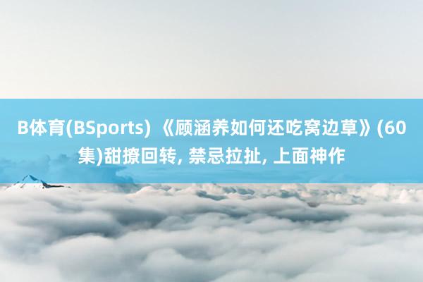 B体育(BSports) 《顾涵养如何还吃窝边草》(60集)甜撩回转， 禁忌拉扯， 上面神作