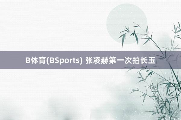 B体育(BSports) 张凌赫第一次拍长玉