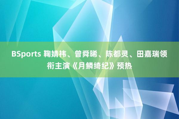 BSports 鞠婧祎、曾舜晞、陈都灵、田嘉瑞领衔主演《月鳞绮纪》预热