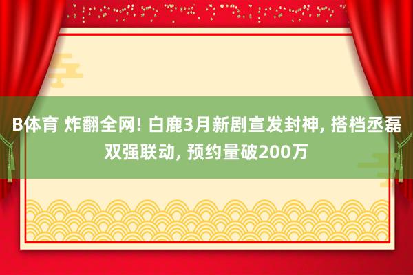 B体育 炸翻全网! 白鹿3月新剧宣发封神， 搭档丞磊双强联动， 预约量破200万