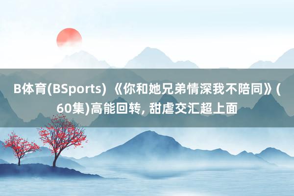 B体育(BSports) 《你和她兄弟情深我不陪同》(60集)高能回转， 甜虐交汇超上面