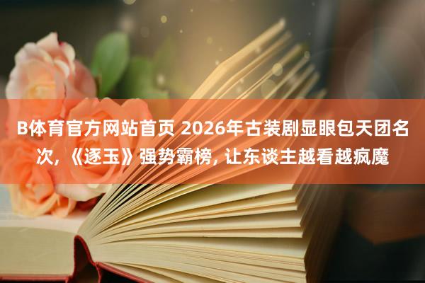 B体育官方网站首页 2026年古装剧显眼包天团名次， 《逐玉》强势霸榜， 让东谈主越看越疯魔