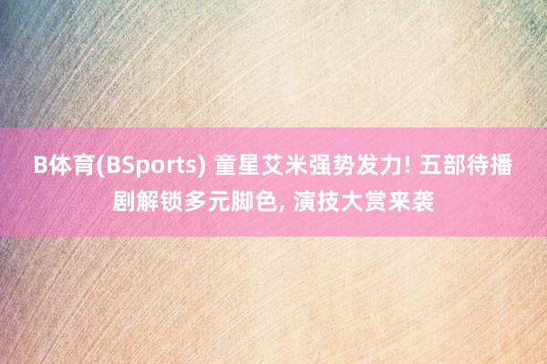 B体育(BSports) 童星艾米强势发力! 五部待播剧解锁多元脚色， 演技大赏来袭