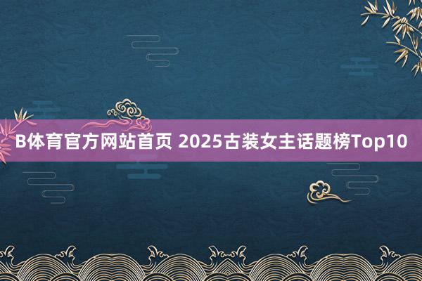 B体育官方网站首页 2025古装女主话题榜Top10