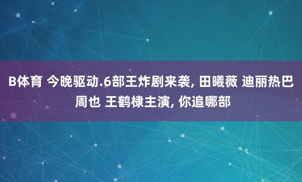 B体育 今晚驱动.6部王炸剧来袭， 田曦薇 迪丽热巴 周也 王鹤棣主演， 你追哪部
