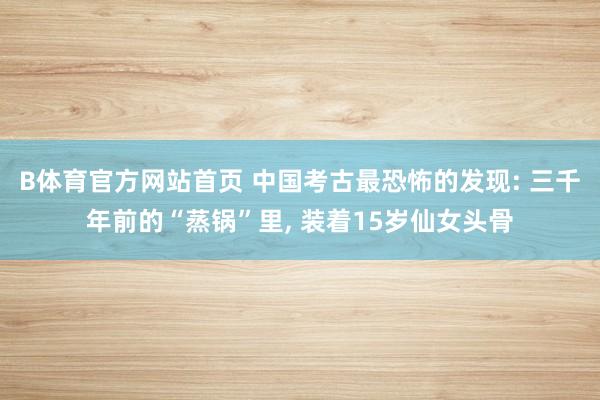 B体育官方网站首页 中国考古最恐怖的发现: 三千年前的“蒸锅”里， 装着15岁仙女头骨