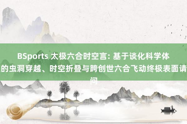 BSports 太极六合时空言: 基于谈化科学体系的虫洞穿越、时空折叠与跨创世六合飞动终极表面请问